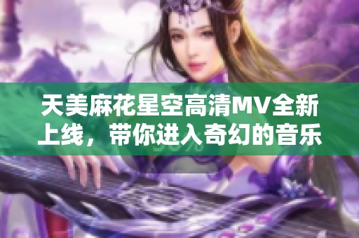 天美麻花星空高清MV全新上线，带你进入奇幻的音乐世界！