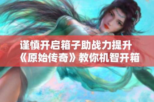 谨慎开启箱子助战力提升 《原始传奇》教你机智开箱技巧与注意事项