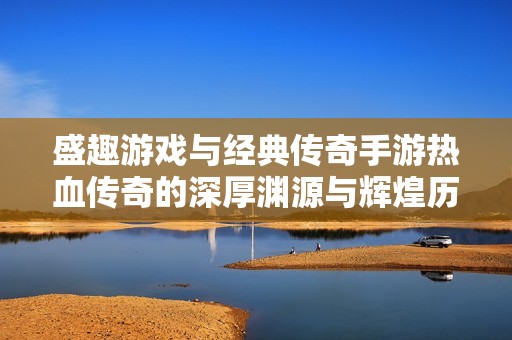 盛趣游戏与经典传奇手游热血传奇的深厚渊源与辉煌历程回顾