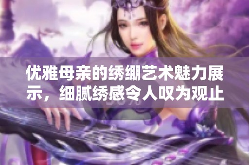 优雅母亲的绣绷艺术魅力展示，细腻绣感令人叹为观止