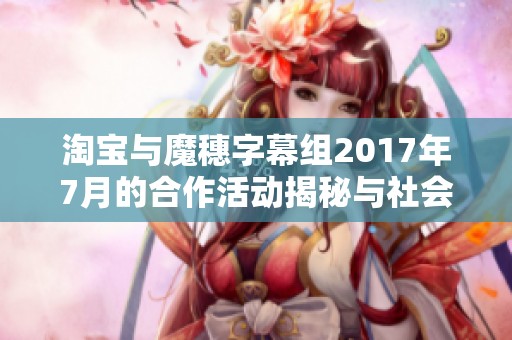 淘宝与魔穗字幕组2017年7月的合作活动揭秘与社会影响分析