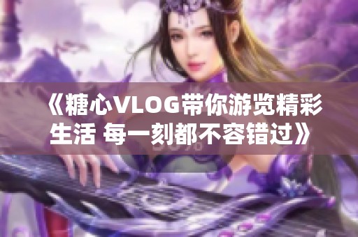 《糖心VLOG带你游览精彩生活 每一刻都不容错过》