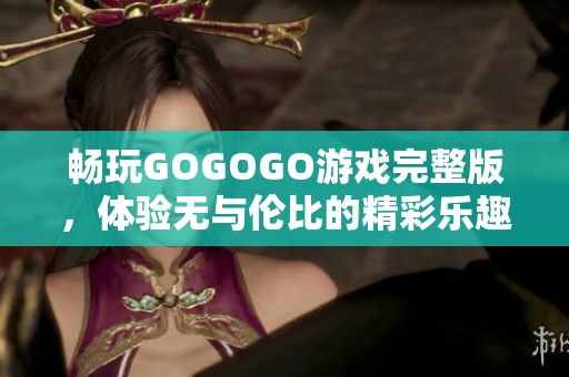 畅玩GOGOGO游戏完整版，体验无与伦比的精彩乐趣