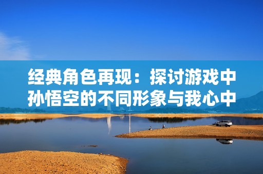 经典角色再现：探讨游戏中孙悟空的不同形象与我心中的大圣同样之处