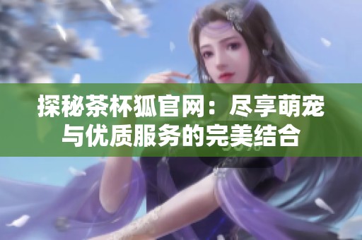 探秘茶杯狐官网：尽享萌宠与优质服务的完美结合