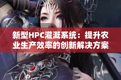 新型HPC灌溉系统：提升农业生产效率的创新解决方案