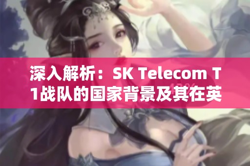 深入解析：SK Telecom T1战队的国家背景及其在英雄联盟中的历史影响