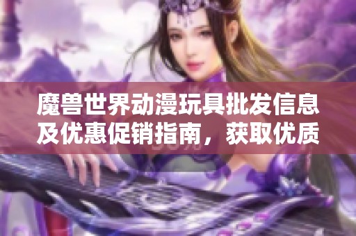 魔兽世界动漫玩具批发信息及优惠促销指南，获取优质货源和价格建议