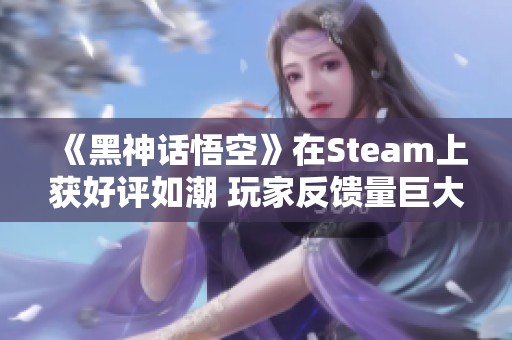 《黑神话悟空》在Steam上获好评如潮 玩家反馈量巨大引发广泛关注与热议