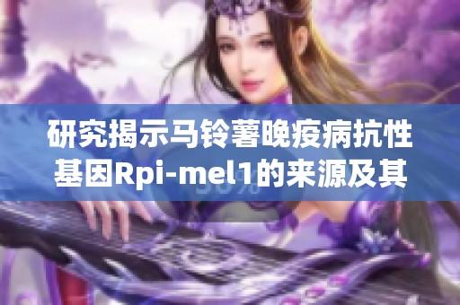 研究揭示马铃薯晚疫病抗性基因Rpi-mel1的来源及其栽培茄的重要性