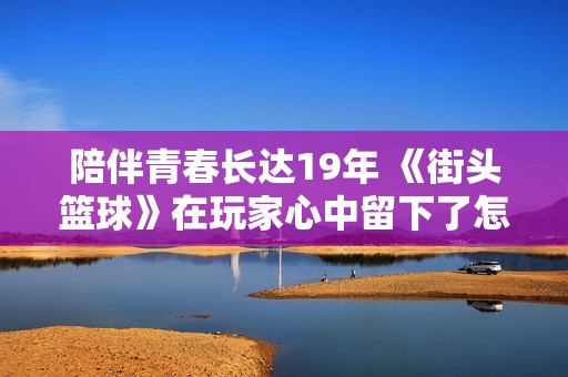 陪伴青春长达19年 《街头篮球》在玩家心中留下了怎样的难忘回忆