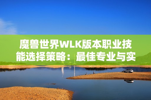 魔兽世界WLK版本职业技能选择策略：最佳专业与实战运用全面解析