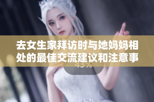 去女生家拜访时与她妈妈相处的最佳交流建议和注意事项