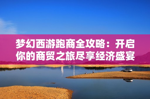 梦幻西游跑商全攻略：开启你的商贸之旅尽享经济盛宴乐趣与挑战并存