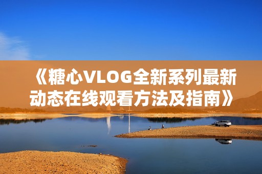 《糖心VLOG全新系列最新动态在线观看方法及指南》