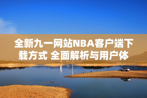 全新九一网站NBA客户端下载方式 全面解析与用户体验分享