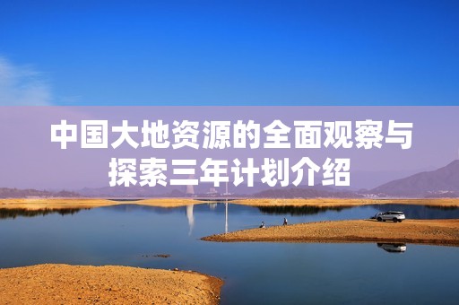 中国大地资源的全面观察与探索三年计划介绍