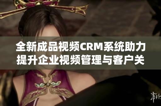 全新成品视频CRM系统助力提升企业视频管理与客户关系优化