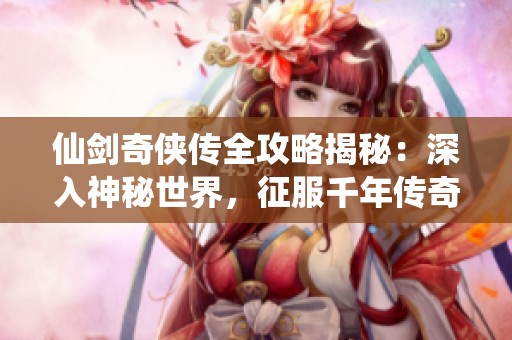 仙剑奇侠传全攻略揭秘：深入神秘世界，征服千年传奇任务与挑战