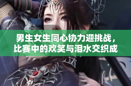 男生女生同心协力迎挑战，比赛中的欢笑与泪水交织成长记