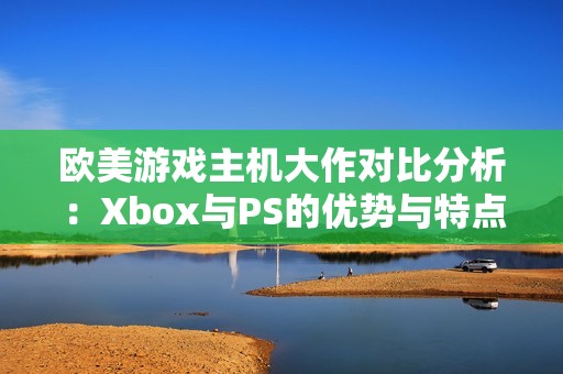 欧美游戏主机大作对比分析：Xbox与PS的优势与特点