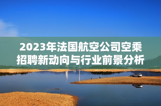 2023年法国航空公司空乘招聘新动向与行业前景分析