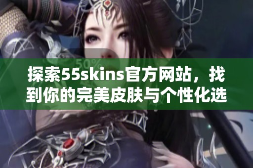 探索55skins官方网站，找到你的完美皮肤与个性化选择