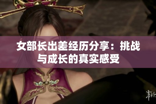 女部长出差经历分享：挑战与成长的真实感受