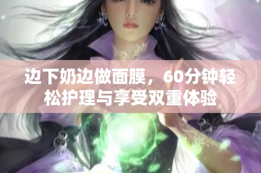 边下奶边做面膜，60分钟轻松护理与享受双重体验