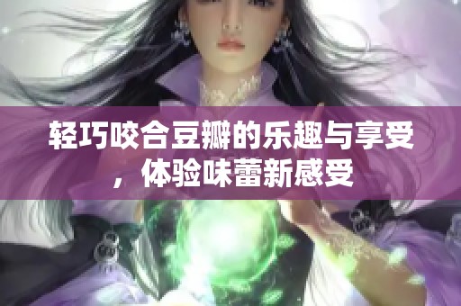 轻巧咬合豆瓣的乐趣与享受，体验味蕾新感受