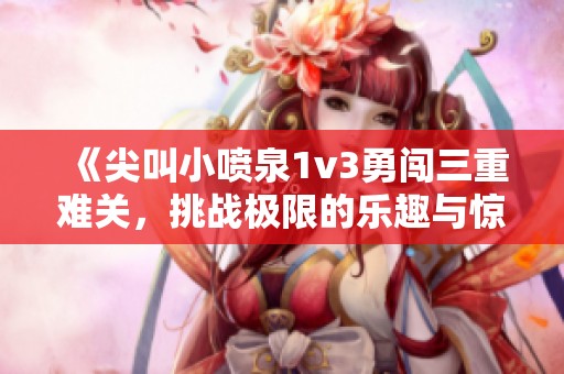 《尖叫小喷泉1v3勇闯三重难关，挑战极限的乐趣与惊喜》