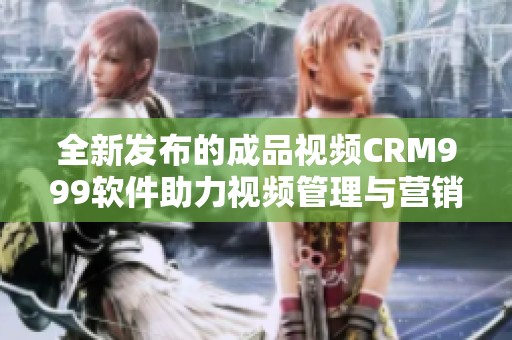 全新发布的成品视频CRM999软件助力视频管理与营销推广