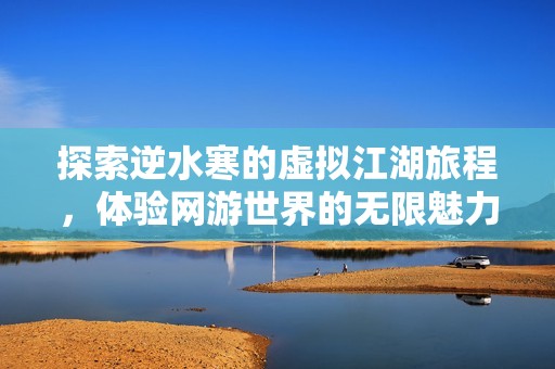 探索逆水寒的虚拟江湖旅程，体验网游世界的无限魅力与冒险