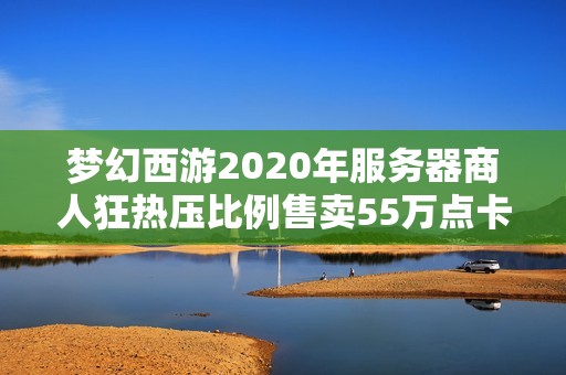 梦幻西游2020年服务器商人狂热压比例售卖55万点卡揭秘