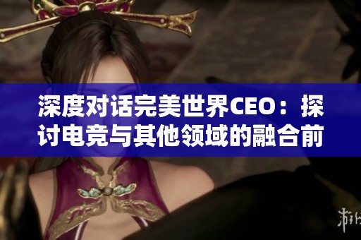 深度对话完美世界CEO：探讨电竞与其他领域的融合前景与创新空间