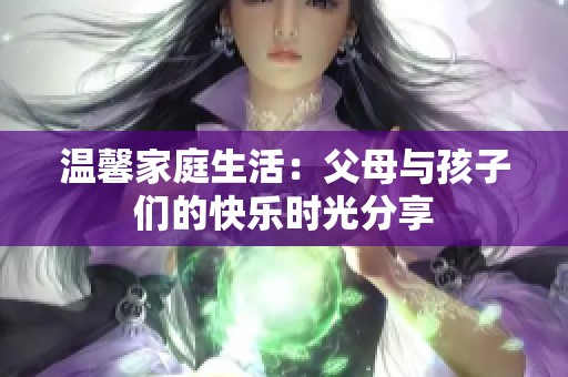 温馨家庭生活：父母与孩子们的快乐时光分享