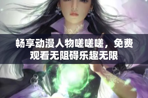 畅享动漫人物嗟嗟嗟，免费观看无阻碍乐趣无限