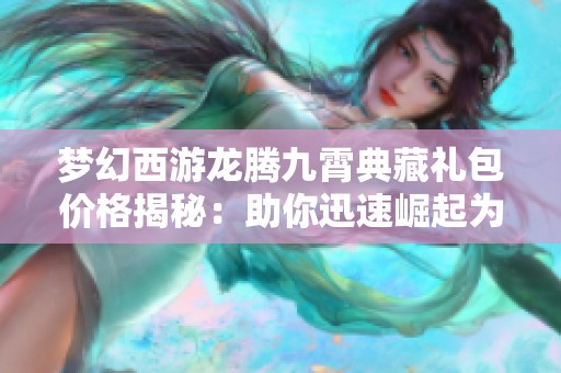 梦幻西游龙腾九霄典藏礼包价格揭秘：助你迅速崛起为顶级玩家