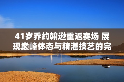 41岁乔约翰逊重返赛场 展现巅峰体态与精湛技艺的完美融合