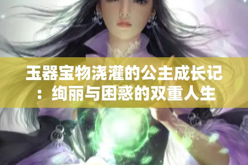 玉器宝物浇灌的公主成长记：绚丽与困惑的双重人生