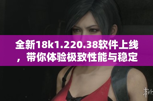 全新18k1.220.38软件上线，带你体验极致性能与稳定性