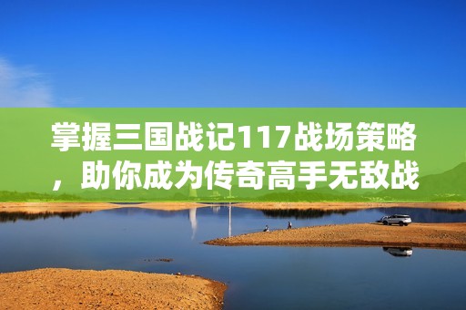 掌握三国战记117战场策略，助你成为传奇高手无敌战神