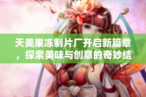 天美果冻制片厂开启新篇章，探索美味与创意的奇妙结合