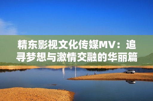 精东影视文化传媒MV：追寻梦想与激情交融的华丽篇章