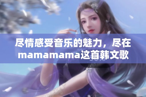 尽情感受音乐的魅力，尽在mamamama这首韩文歌曲中