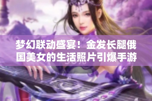 梦幻联动盛宴！金发长腿俄国美女的生活照片引爆手游玩家热情