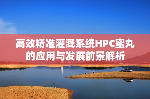 高效精准灌溉系统HPC蜜丸的应用与发展前景解析