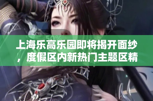 上海乐高乐园即将揭开面纱，度假区内新热门主题区精彩纷呈