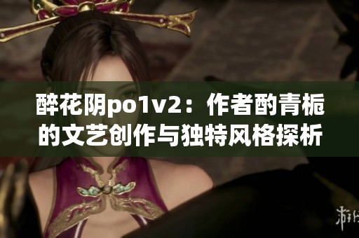 醉花阴po1v2：作者酌青栀的文艺创作与独特风格探析