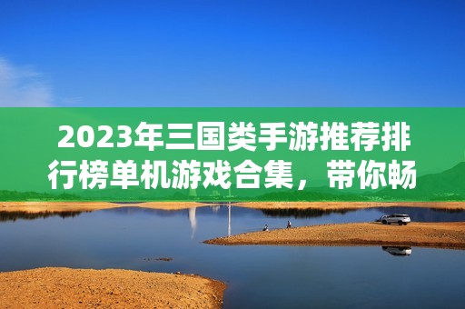 2023年三国类手游推荐排行榜单机游戏合集，带你畅游三国世界